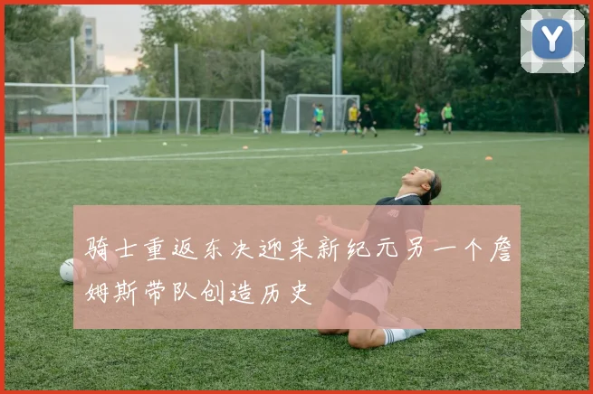 骑士重返东决迎来新纪元另一个詹姆斯带队创造历史