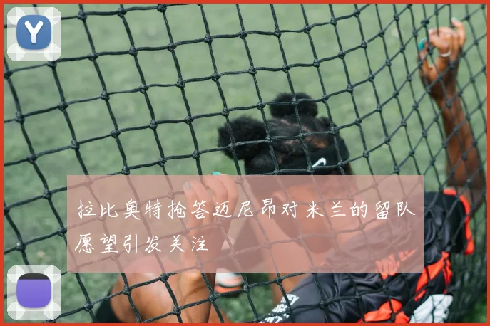 拉比奥特抢答迈尼昂对米兰的留队愿望引发关注