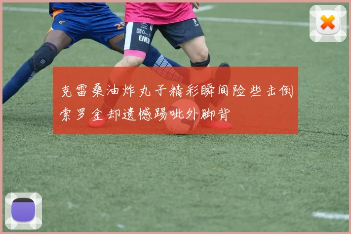 克雷桑油炸丸子精彩瞬间险些击倒索罗金却遗憾踢呲外脚背