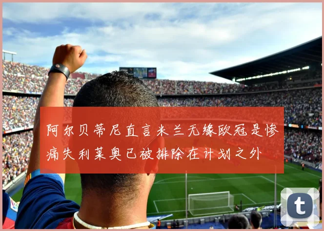 阿尔贝蒂尼直言米兰无缘欧冠是惨痛失利莱奥已被排除在计划之外