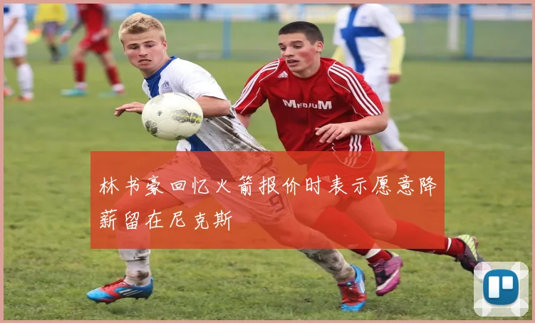 林书豪回忆火箭报价时表示愿意降薪留在尼克斯