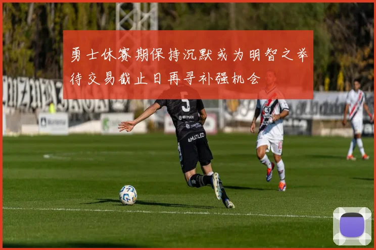 勇士休赛期保持沉默或为明智之举待交易截止日再寻补强机会