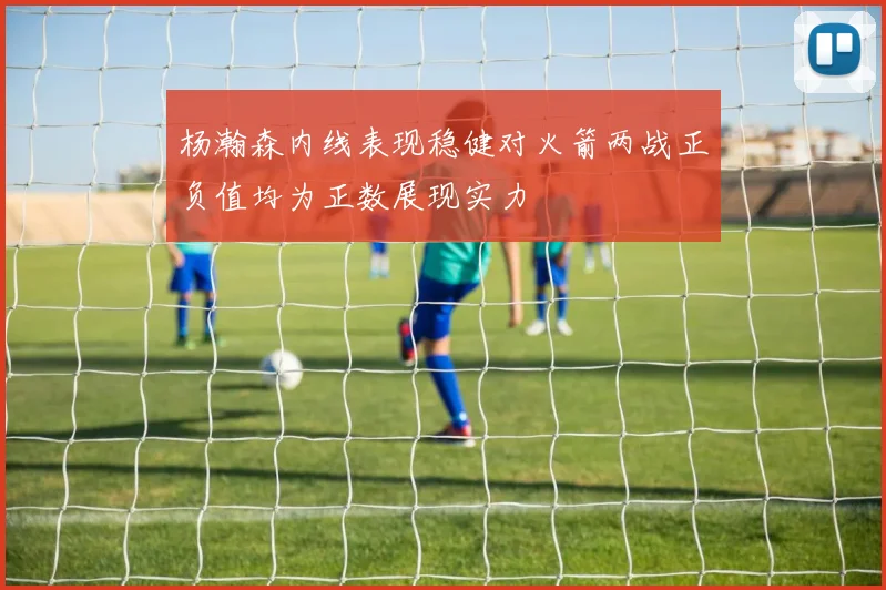 杨瀚森内线表现稳健对火箭两战正负值均为正数展现实力
