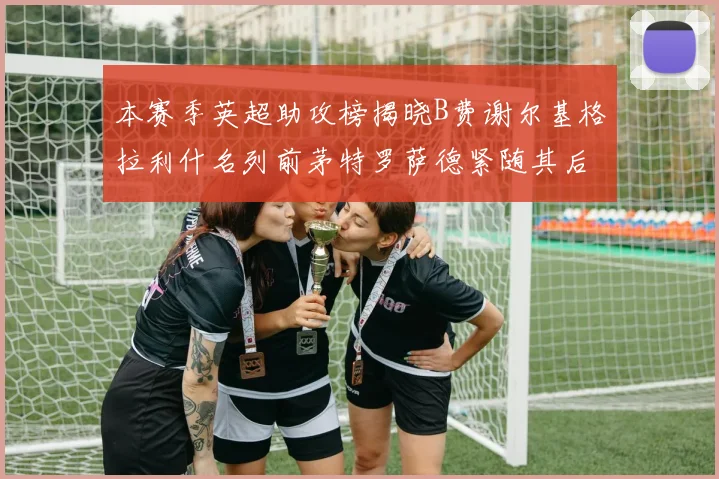 本赛季英超助攻榜揭晓B费谢尔基格拉利什名列前茅特罗萨德紧随其后