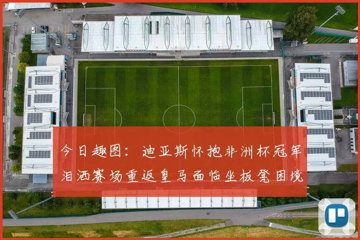 今日趣图：迪亚斯怀抱非洲杯冠军泪洒赛场重返皇马面临坐板凳困境
