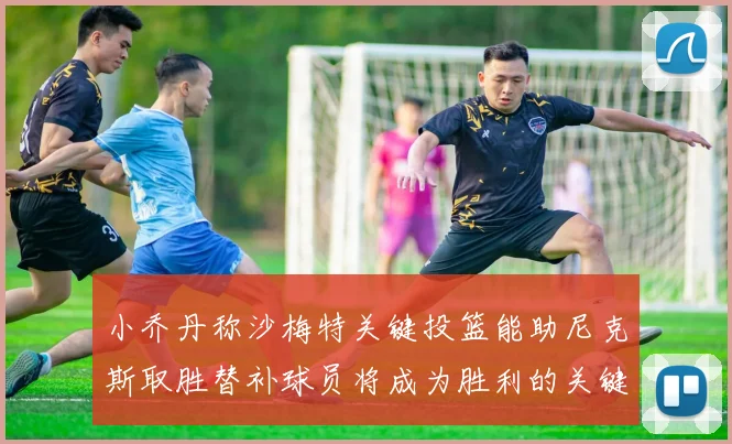 小乔丹称沙梅特关键投篮能助尼克斯取胜替补球员将成为胜利的关键因素