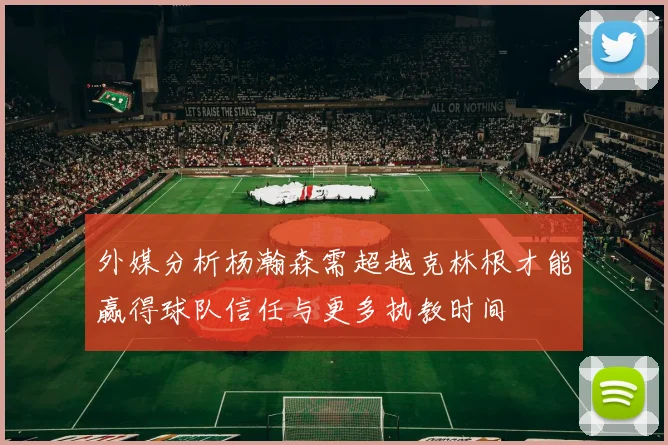 外媒分析杨瀚森需超越克林根才能赢得球队信任与更多执教时间