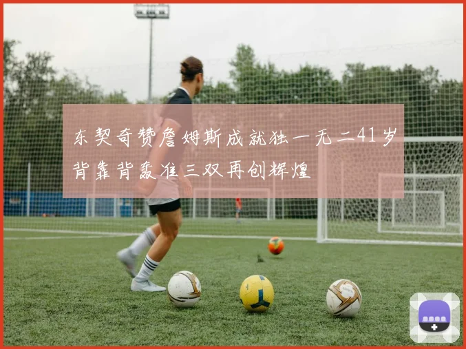 东契奇赞詹姆斯成就独一无二41岁背靠背轰准三双再创辉煌